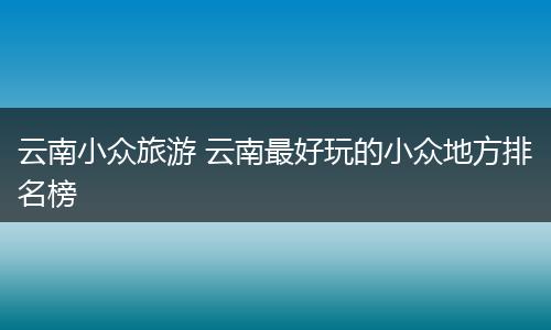 云南小众旅游 云南最好玩的小众地方排名榜