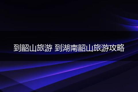 到韶山旅游 到湖南韶山旅游攻略