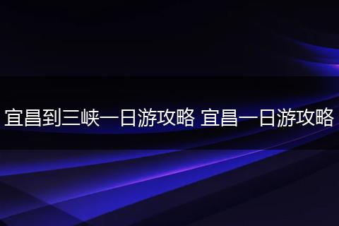 宜昌到三峡一日游攻略 宜昌一日游攻略