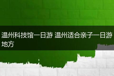 温州科技馆一日游 温州适合亲子一日游地方