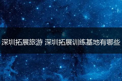 深圳拓展旅游 深圳拓展训练基地有哪些