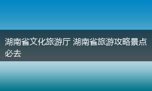 湖南省文化旅游厅 湖南省旅游攻略景点必去