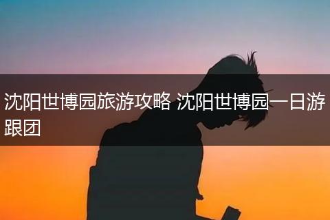 沈阳世博园旅游攻略 沈阳世博园一日游跟团