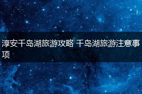 淳安千岛湖旅游攻略 千岛湖旅游注意事项