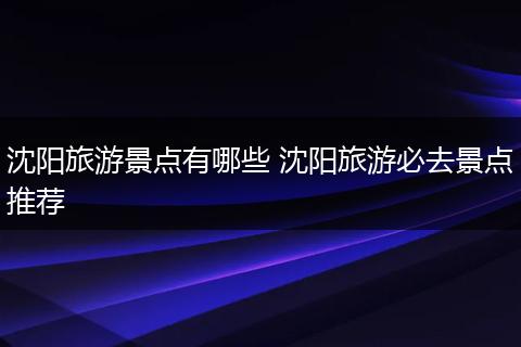 沈阳旅游景点有哪些 沈阳旅游必去景点推荐