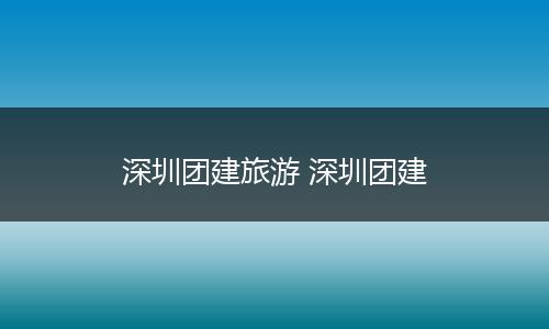 深圳团建旅游 深圳团建