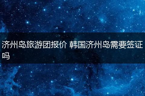济州岛旅游团报价 韩国济州岛需要签证吗
