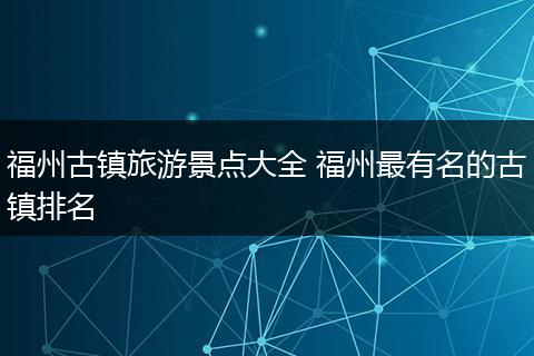 福州古镇旅游景点大全 福州最有名的古镇排名