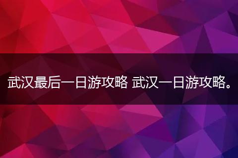 武汉最后一日游攻略 武汉一日游攻略。
