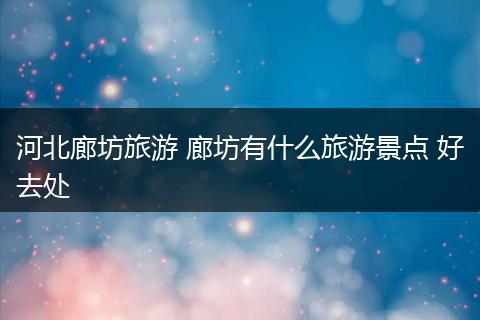 河北廊坊旅游 廊坊有什么旅游景点 好去处