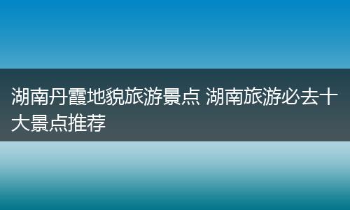 湖南丹霞地貌旅游景点 湖南旅游必去十大景点推荐