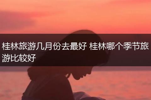 桂林旅游几月份去最好 桂林哪个季节旅游比较好
