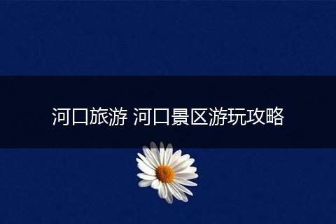 河口旅游 河口景区游玩攻略
