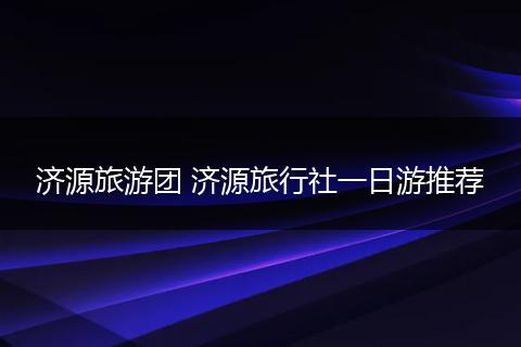 济源旅游团 济源旅行社一日游推荐