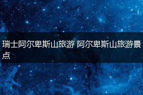 瑞士阿尔卑斯山旅游 阿尔卑斯山旅游景点