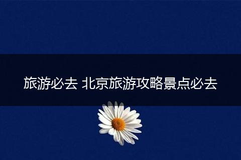 旅游必去 北京旅游攻略景点必去