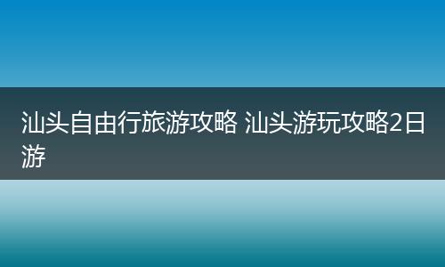 汕头自由行旅游攻略 汕头游玩攻略2日游