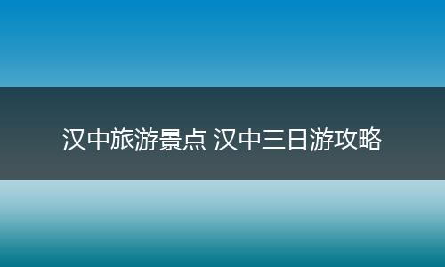 汉中旅游景点 汉中三日游攻略