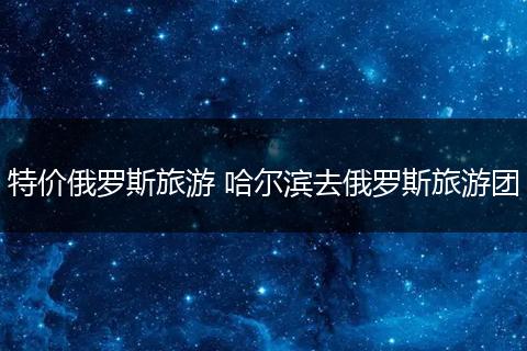 特价俄罗斯旅游 哈尔滨去俄罗斯旅游团
