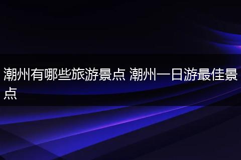 潮州有哪些旅游景点 潮州一日游最佳景点