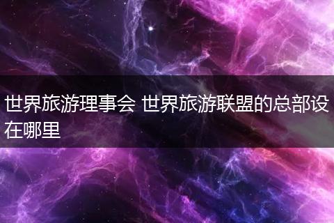 世界旅游理事会 世界旅游联盟的总部设在哪里