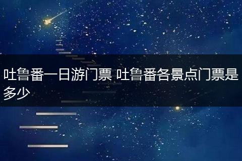吐鲁番一日游门票 吐鲁番各景点门票是多少