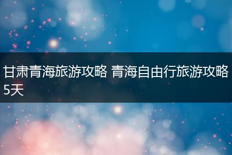 甘肃青海旅游攻略 青海自由行旅游攻略5天