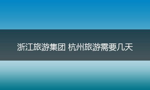 浙江旅游集团 杭州旅游需要几天
