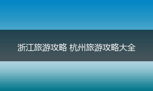浙江旅游攻略 杭州旅游攻略大全
