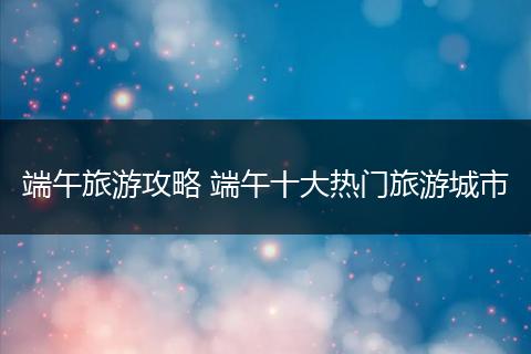 端午旅游攻略 端午十大热门旅游城市