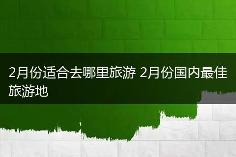 2月份适合去哪里旅游 2月份国内最佳旅游地