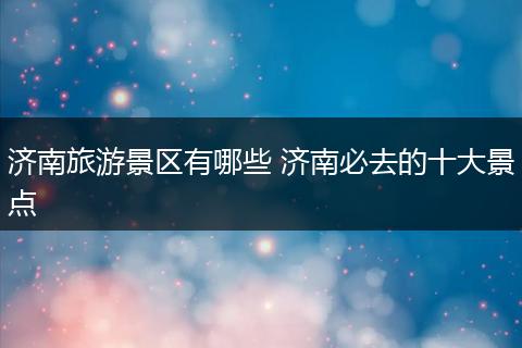 济南旅游景区有哪些 济南必去的十大景点