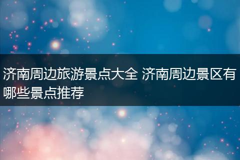 济南周边旅游景点大全 济南周边景区有哪些景点推荐