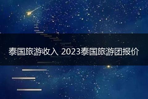 泰国旅游收入 2023泰国旅游团报价