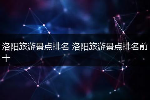 洛阳旅游景点排名 洛阳旅游景点排名前十