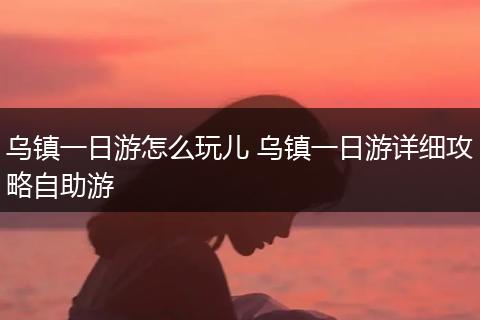乌镇一日游怎么玩儿 乌镇一日游详细攻略自助游
