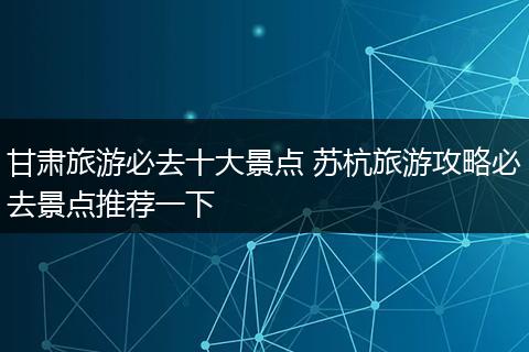 甘肃旅游必去十大景点 苏杭旅游攻略必去景点推荐一下
