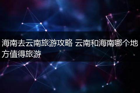 海南去云南旅游攻略 云南和海南哪个地方值得旅游
