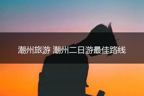 潮州旅游 潮州二日游最佳路线