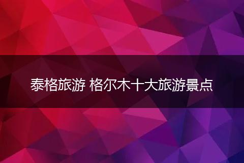 泰格旅游 格尔木十大旅游景点