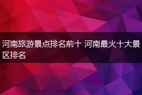 河南旅游景点排名前十 河南最火十大景区排名