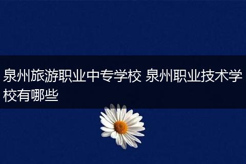 泉州旅游职业中专学校 泉州职业技术学校有哪些