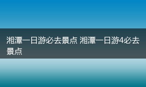 湘潭一日游必去景点 湘潭一日游4必去景点