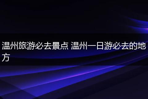 温州旅游必去景点 温州一日游必去的地方
