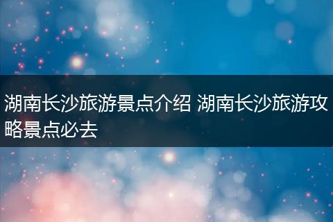 湖南长沙旅游景点介绍 湖南长沙旅游攻略景点必去