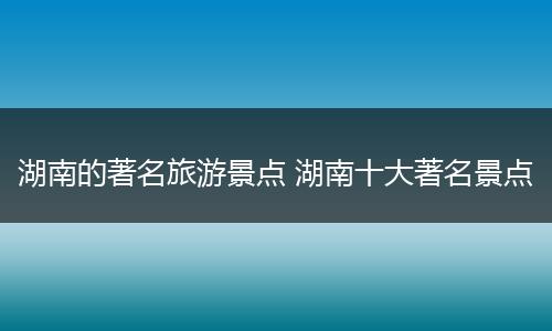 湖南的著名旅游景点 湖南十大著名景点