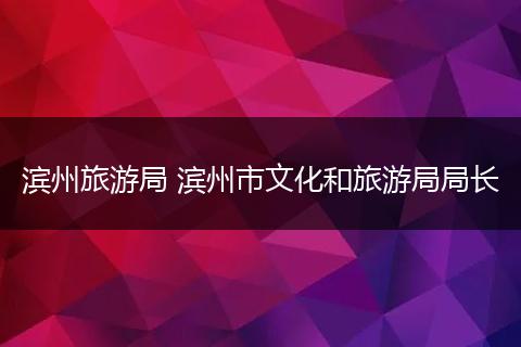 滨州旅游局 滨州市文化和旅游局局长