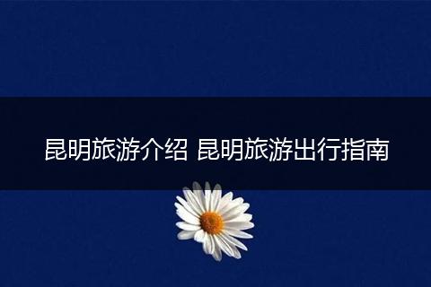 昆明旅游介绍 昆明旅游出行指南