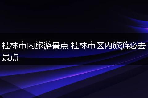 桂林市内旅游景点 桂林市区内旅游必去景点