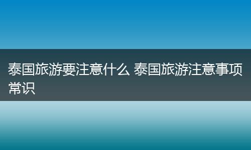 泰国旅游要注意什么 泰国旅游注意事项常识